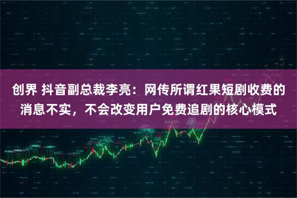 创界 抖音副总裁李亮：网传所谓红果短剧收费的消息不实，不会改变用户免费追剧的核心模式