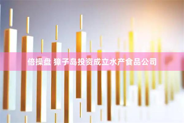倍操盘 獐子岛投资成立水产食品公司