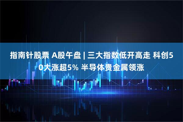 指南针股票 A股午盘 | 三大指数低开高走 科创50大涨超5% 半导体贵金属领涨