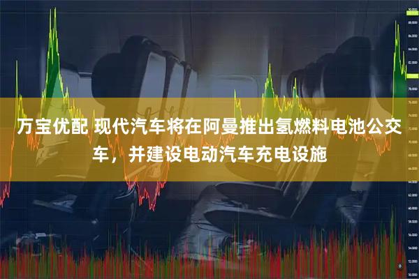 万宝优配 现代汽车将在阿曼推出氢燃料电池公交车，并建设电动汽车充电设施